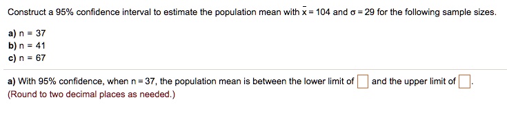Construct a 95% confidence interval to estimate the population mean with $ar{x}$ = 104 and $sigma$ = 29 for the following sample sizes.
a) n = 37
b) n = 41
c) n = 67
a) With 95% confidence, when n = 37, the population mean is between the lower limit of and the upper limit of .
(Round to two decimal places as needed.)