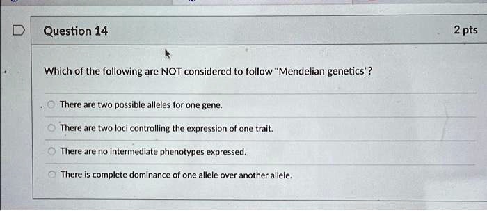 Which of the following are NOT considered to follow "Mendelian genetics"?
There are two possible alleles for one gene.
There are two loci controlling the expression of one trait.
There are no intermediate phenotypes expressed.
There is complete dominance of one allele over another allele.