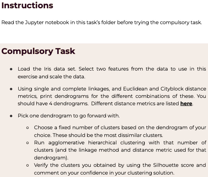Instructions
Read the Jupyter notebook in this task's folder before trying the compulsory task.
Compulsory Task
• Load the Iris data set. Select two features from the data to use in this
exercise and scale the data.
• Using single and complete linkages, and Euclidean and Cityblock distance
metrics, print dendrograms for the different combinations of these. You
should have 4 dendrograms. Different distance metrics are listed here.
• Pick one dendrogram to go forward with.
? Choose a fixed number of clusters based on the dendrogram of your
choice. These should be the most dissimilar clusters.
? Run agglomerative hierarchical clustering with that number of
clusters (and the linkage method and distance metric used for that
dendrogram).
? Verify the clusters you obtained by using the Silhouette score and
comment on your confidence in your clustering solution.