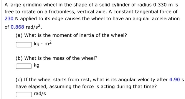 A large grinding wheel in the shape of a solid cylinder of radius 0.330 m is free to rotate on a frictionless, vertical axle. A constant tangential force of 230 N applied to its edge causes the wheel to have an angular acceleration of 0.868 rad/s².

(a) What is the moment of inertia of the wheel?
kg · m²

(b) What is the mass of the wheel?
kg

(c) If the wheel starts from rest, what is its angular velocity after 4.90 s have elapsed, assuming the force is acting during that time?
rad/s