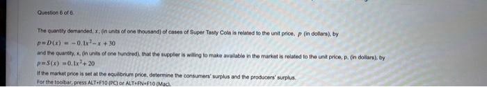 Question 6 of 6
The quantity demanded, x, (in units of one thousand) of cases of Super Tasty Cola is related to the unit price, p (in dollars), by
p=D(x)=-0.1x^2-x+30
and the quantity, x, (in units of one hundred), that the supplier is willing to make available in the market is related to the unit price, p. (in dollars), by
p=S(x) =0.1x^2+20
If the market price is set at the equilibrium price, determine the consumers' surplus and the producers' surplus.
For the toolbar, press ALT+F10 (PC) or ALT+FN+F10 (Mac).