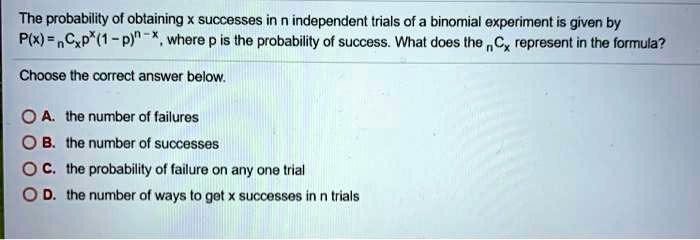 The probability of obtaining x successes in n independent trials of a binomial experiment is given by P(x) = nCx p^x (1 - p)^(n - x), where p is the probability of success. What does the nCx represent in the formula?
Choose the correct answer below.
A. the number of failures
B. the number of successes
C. the probability of failure on any one trial
D. the number of ways to get x successes in n trials