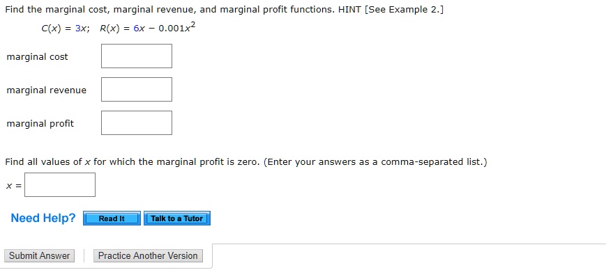 Find the marginal cost, marginal revenue, and marginal profit functions. HINT [See Example 2.]
C(x) = 3x; R(x) = 6x - 0.001x^2
marginal cost
marginal revenue
marginal profit
Find all values of x for which the marginal profit is zero. (Enter your answers as a comma-separated list.)
x =