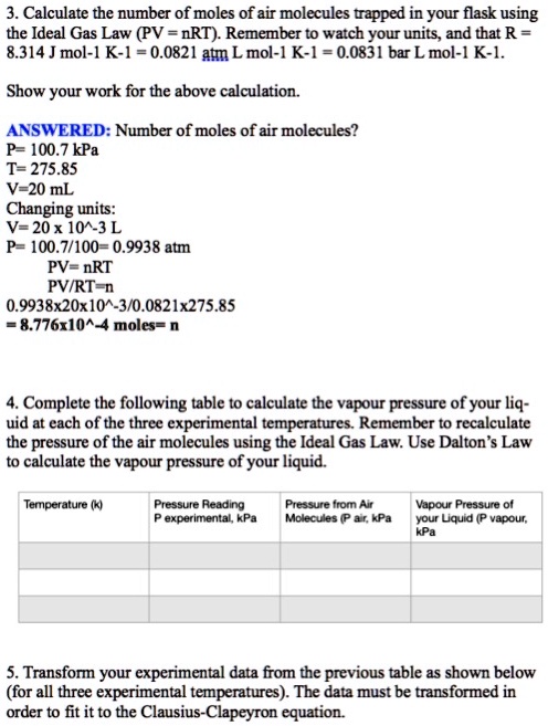 3. Calculate the number of moles of air molecules trapped in your flask using the Ideal Gas Law (PV = nRT). Remember to watch your units, and that R = 8.314 J mol-1 K-1 = 0.0821 atm L mol-1 K-1 = 0.0831 bar L mol-1 K-1.

Show your work for the above calculation.

ANSWERED: Number of moles of air molecules?
P= 100.7 kPa
T= 275.85
V=20 mL
Changing units:
V= 20 x 10^-3 L
P= 100.7/100= 0.9938 atm
PV= nRT
PV/RT=n
0.9938x20x10^-3/0.0821x275.85
= 8.776x10^-4 moles= n

4. Complete the following table to calculate the vapour pressure of your liquid at each of the three experimental temperatures. Remember to recalculate the pressure of the air molecules using the Ideal Gas Law. Use Dalton's Law to calculate the vapour pressure of your liquid.

Temperature (k) | Pressure Reading P experimental, kPa | Pressure from Air Molecules (P air, kPa | Vapour Pressure of your Liquid (P vapour, kPa

5. Transform your experimental data from the previous table as shown below (for all three experimental temperatures). The data must be transformed in order to fit it to the Clausius-Clapeyron equation.