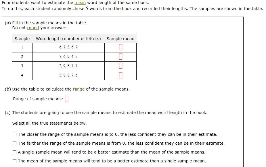 Four students want to estimate the mean word length of the same book.
To do this, each student randomly chose 5 words from the book and recorded their lengths. The samples are shown in the table.
(a) Fill in the sample means in the table.
Do not round your answers.
Sample	Word length (number of letters)	Sample mean
1	6, 7, 5, 6, 7	
2	7, 6, 9, 4, 5	
3	2, 9, 8, 7, 7	
4	5, 8, 8, 7, 6	
(b) Use the table to calculate the range of the sample means.
Range of sample means:
(c) The students are going to use the sample means to estimate the mean word length in the book.
Select all the true statements below.
The closer the range of the sample means is to 0, the less confident they can be in their estimate.
The farther the range of the sample means is from 0, the less confident they can be in their estimate.
A single sample mean will tend to be a better estimate than the mean of the sample means.
The mean of the sample means will tend to be a better estimate than a single sample mean.
