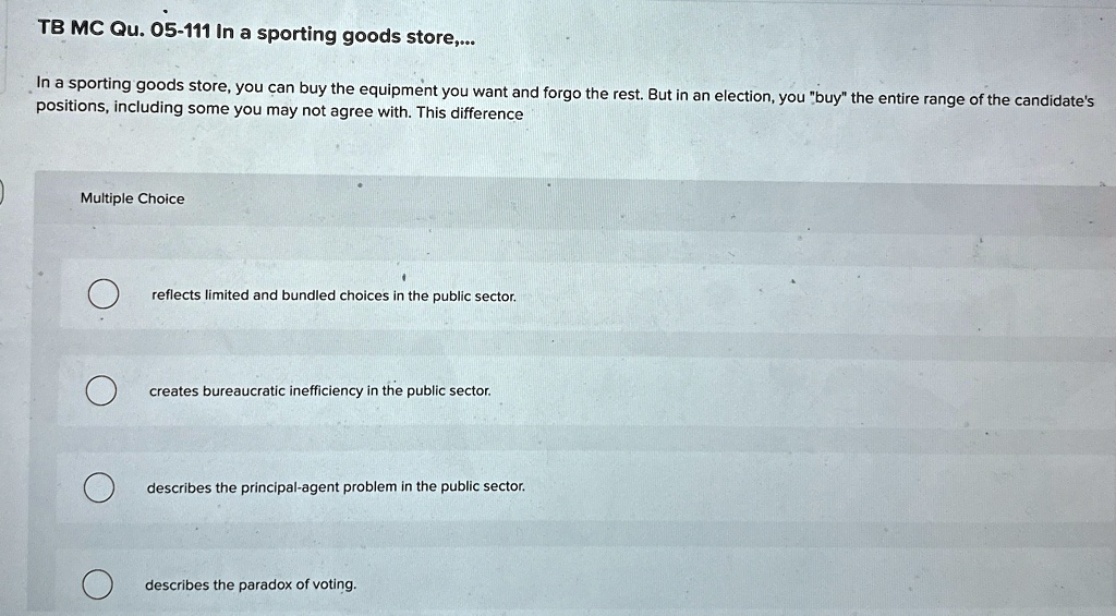 TB MC Qu. 05-111 In a sporting goods store,...
In a sporting goods store, you can buy the equipment you want and forgo the rest. But in an election, you "buy" the entire range of the candidate's
positions, including some you may not agree with. This difference
Multiple Choice
reflects limited and bundled choices in the public sector.
creates bureaucratic inefficiency in the public sector.
describes the principal-agent problem in the public sector.
describes the paradox of voting.
