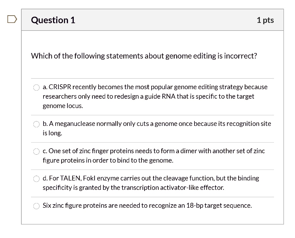 Which of the following statements about genome editing is incorrect?

a. CRISPR recently becomes the most popular genome editing strategy because researchers only need to redesign a guide RNA that is specific to the target genome locus.

b. A meganuclease normally only cuts a genome once because its recognition site is long.

c. One set of zinc finger proteins needs to form a dimer with another set of zinc figure proteins in order to bind to the genome.

d. For TALEN, FokI enzyme carries out the cleavage function, but the binding specificity is granted by the transcription activator-like effector.

Six zinc figure proteins are needed to recognize an 18-bp target sequence.