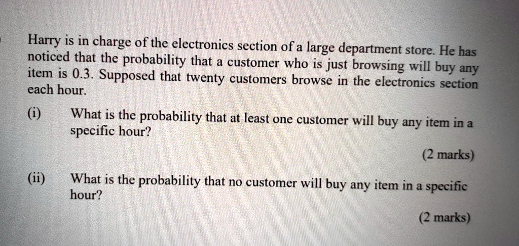 Harry is in charge of the electronics section of a large department store. He has noticed that the probability that a customer who is just browsing will buy any item is 0.3. Supposed that twenty customers browse in the electronics section each hour. (i) What is the probability that at least one customer will buy any item in a specific hour? (ii) What is the probability that no customer will buy any item in a specific hour?
