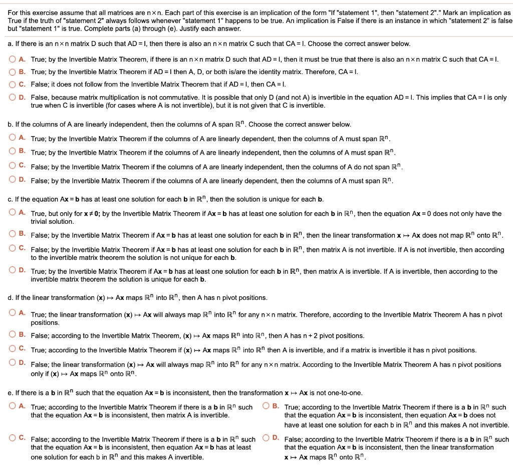 For this exercise assume that all matrices are n × n. Each part of this exercise is an implication of the form "If "statement 1", then "statement 2"." Mark an implication as True if the truth of "statement 2" always follows whenever "statement 1" happens to be true. An implication is False if there is an instance in which "statement 2" is false but "statement 1" is true. Complete parts (a) through (e). Justify each answer.
a. If there is an n × n matrix D such that AD = I, then there is also an n × n matrix C such that CA = I. Choose the correct answer below.
A. True; by the Invertible Matrix Theorem, if there is an n × n matrix D such that AD = I, then it must be true that there is also an n × n matrix C such that CA = I.
B. True; by the Invertible Matrix Theorem if AD = I then A, D, or both is/are the identity matrix. Therefore, CA = I.
C. False; it does not follow from the Invertible Matrix Theorem that if AD = I, then CA = I.
D. False, because matrix multiplication is not commutative. It is possible that only D (and not A) is invertible in the equation AD = I. This implies that CA = I is only true when C is invertible (for cases where A is not invertible), but it is not given that C is invertible.
b. If the columns of A are linearly independent, then the columns of A span ??. Choose the correct answer below.
A. True; by the Invertible Matrix Theorem if the columns of A are linearly dependent, then the columns of A must span ??.
B. True; by the Invertible Matrix Theorem if the columns of A are linearly independent, then the columns of A must span ??.
C. False; by the Invertible Matrix Theorem if the columns of A are linearly independent, then the columns of A do not span ??.
D. False; by the Invertible Matrix Theorem if the columns of A are linearly dependent, then the columns of A must span ??.
c. If the equation Ax = b has at least one solution for each b in ??, then the solution is unique for each b.
A. True, but only for x ? 0; by the Invertible Matrix Theorem if Ax = b has at least one solution for each b in ??, then the equation Ax = 0 does not only have the trivial solution.
B. False; by the Invertible Matrix Theorem if Ax = b has at least one solution for each b in ??, then the linear transformation x ? Ax does not map ?? onto ??.
C. False; by the Invertible Matrix Theorem if Ax = b has at least one solution for each b in ??, then matrix A is not invertible. If A is not invertible, then according to the invertible matrix theorem the solution is not unique for each b.
D. True; by the Invertible Matrix Theorem if Ax = b has at least one solution for each b in ??, then matrix A is invertible. If A is invertible, then according to the invertible matrix theorem the solution is unique for each b.
d. If the linear transformation (x) ? Ax maps ?? into ??, then A has n pivot positions.
A. True; the linear transformation (x) ? Ax will always map ?? into ?? for any n × n matrix. Therefore, according to the Invertible Matrix Theorem A has n pivot positions.
B. False; according to the Invertible Matrix Theorem, (x) ? Ax maps ?? into ??, then A has n + 2 pivot positions.
C. True; according to the Invertible Matrix Theorem if (x) ? Ax maps ?? into ?? then A is invertible, and if a matrix is invertible it has n pivot positions.
D. False; the linear transformation (x) ? Ax will always map ?? into ?? for any n × n matrix. According to the Invertible Matrix Theorem A has n pivot positions only if (x) ? Ax maps ?? onto ??.
e. If there is a b in ?? such that the equation Ax = b is inconsistent, then the transformation x ? Ax is not one-to-one.
A. True; according to the Invertible Matrix Theorem if there is a b in ?? such that the equation Ax = b is inconsistent, then matrix A is invertible.
B. True; according to the Invertible Matrix Theorem if there is a b in ?? such that the equation Ax = b is inconsistent, then equation Ax = b does not have at least one solution for each b in ?? and this makes A not invertible.
C. False; according to the Invertible Matrix Theorem if there is a b in ?? such that the equation Ax = b is inconsistent, then equation Ax = b has at least one solution for each b in ?? and this makes A invertible.
D. False; according to the Invertible Matrix Theorem if there is a b in ?? such that the equation Ax = b is inconsistent, then the linear transformation x ? Ax maps ?? onto ??.