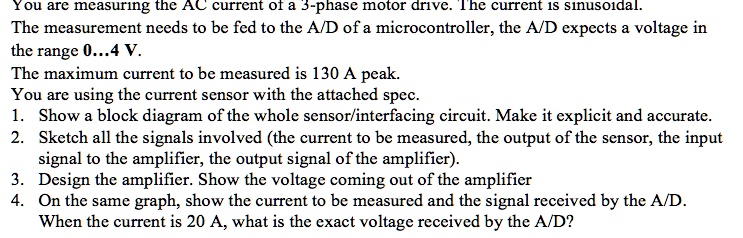 You are measuring the AC current of a 3-phase motor drive. The current is sinusoidal.
The measurement needs to be fed to the A/D of a microcontroller, the A/D expects a voltage in
the range 0...4 V.
The maximum current to be measured is 130 A peak.
You are using the current sensor with the attached spec.
1. Show a block diagram of the whole sensor/interfacing circuit. Make it explicit and accurate.
2. Sketch all the signals involved (the current to be measured, the output of the sensor, the input
signal to the amplifier, the output signal of the amplifier).
3. Design the amplifier. Show the voltage coming out of the amplifier
4. On the same graph, show the current to be measured and the signal received by the A/D.
When the current is 20 A, what is the exact voltage received by the A/D?