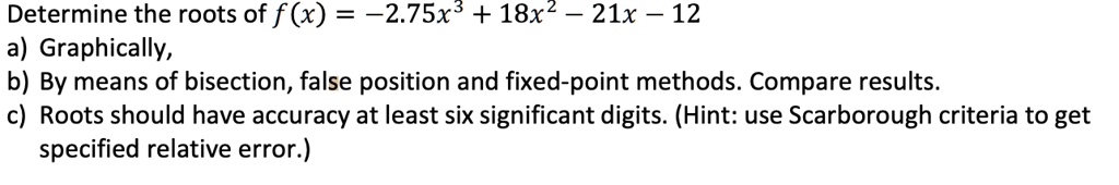 Determine the roots of f(x) = -2.75x^3 + 18x^2 - 21x - 12
a) Graphically,
b) By means of bisection, false position and fixed-point methods. Compare results.
c) Roots should have accuracy at least six significant digits. (Hint: use Scarborough criteria to get specified relative error.)