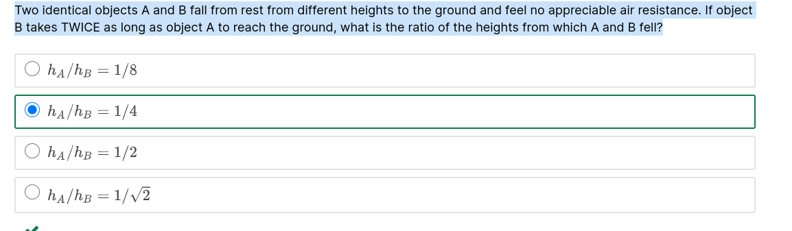 Two identical objects A and B fall from rest from different heights to the ground and feel no appreciable air resistance. If object B takes TWICE as long as object A to reach the ground, what is the ratio of the heights from which A and B fell?

hA/hB = 1/8
hA/hB = 1/4
hA/hB = 1/2
hA/hB = 1/?2