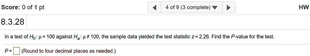 In a test of H0: ? = 100 against Ha: ? ? 100, the sample data yielded the test statistic z = 2.26. Find the P-value for the test.
P = (Round to four decimal places as needed.)
