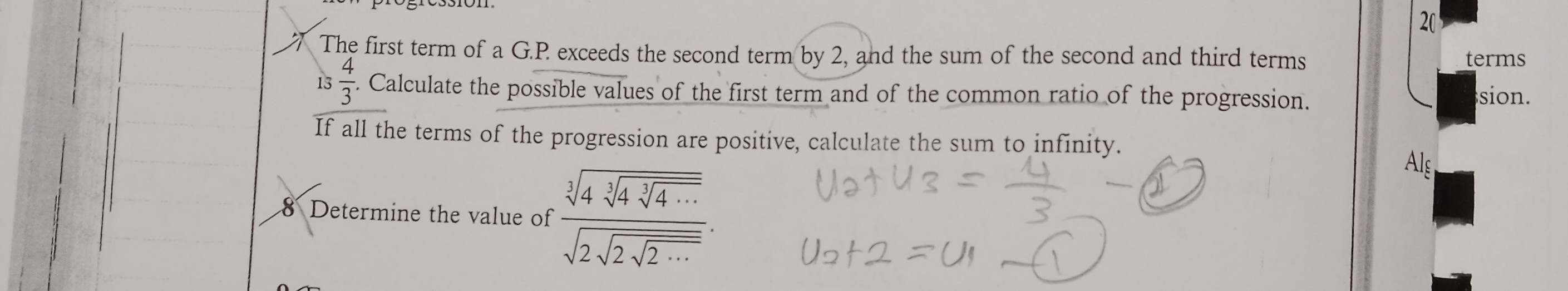 7 The first term of a G.P. exceeds the second term by 2, and the sum of the second and third terms is 4/3. Calculate the possible values of the first term and of the common ratio of the progression. If all the terms of the progression are positive, calculate the sum to infinity.

8 Determine the value of fracsqrt[3]4 sqrt[3]4 sqrt[3]4 cdotssqrt2 sqrt2 sqrt2 cdots