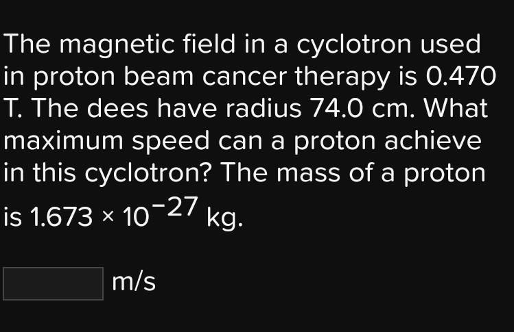 The magnetic field in a cyclotron used in proton beam cancer therapy is 0.470 T. The dees have radius 74.0 cm. What maximum speed can a proton achieve in this cyclotron? The mass of a proton is 1.673 x 10^-27 kg.

m/s