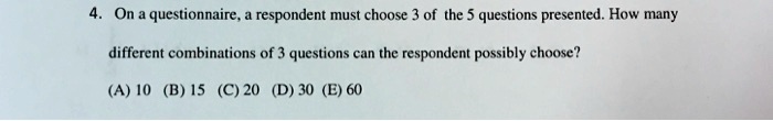 4. On a questionnaire, a respondent must choose 3 of the 5 questions presented. How many
different combinations of 3 questions can the respondent possibly choose?
(A) 10 (B) 15 (C) 20 (D) 30 (E) 60