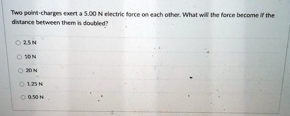Two point-charges exert a 5.00 N electric force on each other. What will the force become if the distance between them is doubled?

2.5 N
10 N
20 N
1.25 N
0.50 N