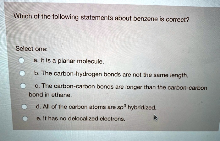 Which of the following statements about benzene is correct?
Select one:
a. It is a planar molecule.
b. The carbon-hydrogen bonds are not the same length.
c. The carbon-carbon bonds are longer than the carbon-carbon bond in ethane.
d. All of the carbon atoms are sp3 hybridized.
e. It has no delocalized electrons.