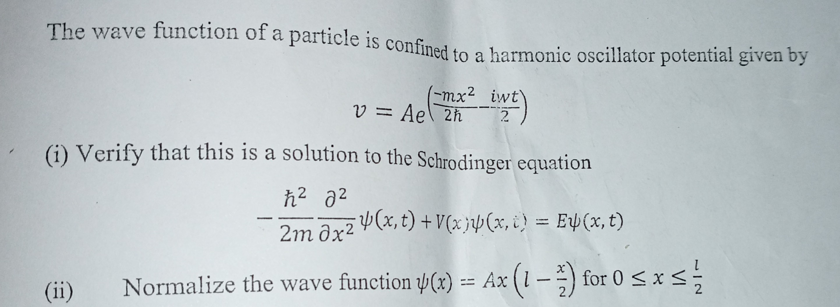 The wave function of a particle is confined to a harmonic oscillator potential given by

    v=A e^((-m x^2)/(2 ħ)-(i w t)/(2))

(i) Verify that this is a solution to the Schrodinger equation

    -(ħ^2)/(2 m)(∂^2)/(∂ x^2)ψ(x, t)+V(x) ψ(x, t)=E ψ(x, t)

(ii) Normalize the wave function ψ(x)=A x(l-(x)/(2)) for 0 ≤ x ≤(l)/(2)