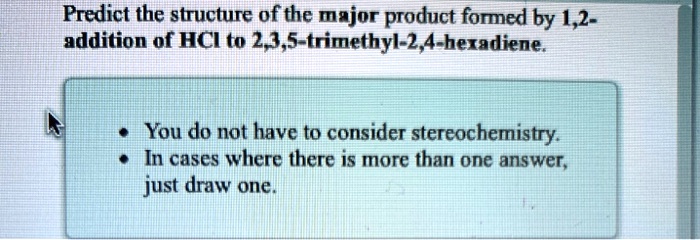 Predict the structure of the major product formed by 1,2-
addition of HCl to 2,3,5-trimethyl-2,4-hexadiene.
• You do not have to consider stereochemistry.
• In cases where there is more than one answer,
just draw one.
