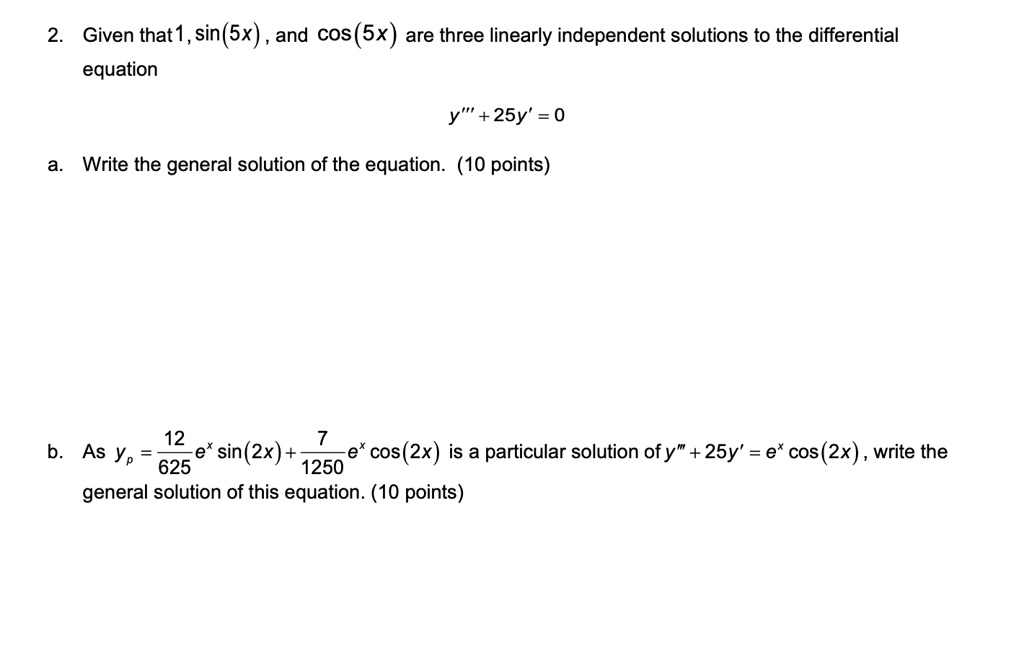 2. Given that 1, sin(5x), and cos(5x) are three linearly independent solutions to the differential equation
y”' + 25y' = 0

a. Write the general solution of the equation. (10 points)

b. As yp = 12/625 e^x sin(2x) + 7/1250 e^x cos(2x) is a particular solution of y”' + 25y' = e^x cos(2x), write the general solution of this equation. (10 points)