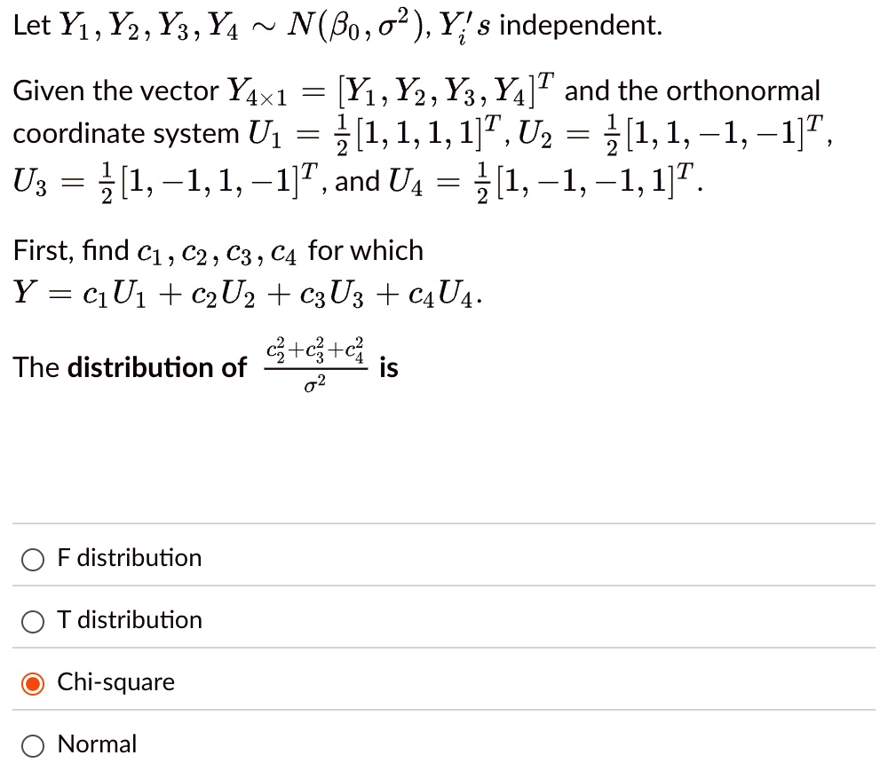 Let Y1, Y2, Y3, Y4 ∼ N(β0, σ^2), Yi's independent.
Given the vector Y4×1 = [Y1, Y2, Y3, Y4]^T and the orthonormal
coordinate system U1 = (1)/(2)[1, 1, 1, 1]^T, U2 = (1)/(2)[1, 1, -1, -1]^T,
U3 = (1)/(2)[1, -1, 1, -1]^T, and U4 = (1)/(2)[1, -1, -1, 1]^T.
First, find c1, c2, c3, c4 for which
Y = c1U1 + c2U2 + c3U3 + c4U4.
The distribution of (c2^2 + c3^2 + c4^2)/(σ^2) is
F distribution
T distribution
Chi-square
Normal