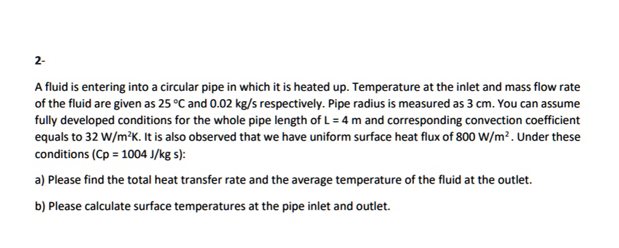 A fluid is entering into a circular pipe in which it is heated up. Temperature at the inlet and mass flow rate of the fluid are given as 25 °C and 0.02 kg/s respectively. Pipe radius is measured as 3 cm. You can assume fully developed conditions for the whole pipe length of L = 4 m and corresponding convection coefficient equals to 32 W/m²K. It is also observed that we have uniform surface heat flux of 800 W/m² . Under these conditions (Cp = 1004 J/kg s):
a) Please find the total heat transfer rate and the average temperature of the fluid at the outlet.
b) Please calculate surface temperatures at the pipe inlet and outlet.