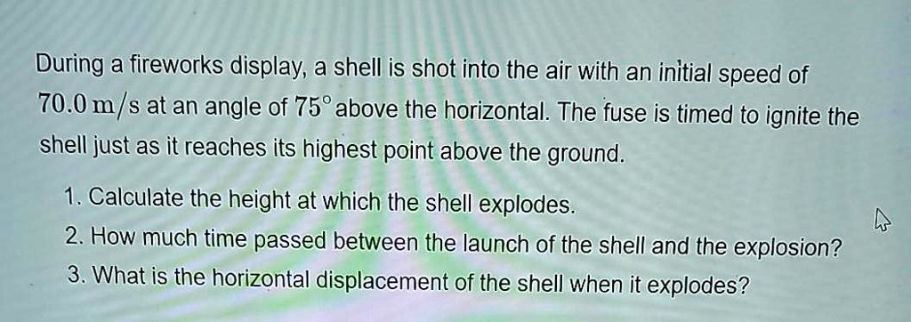 During a fireworks display, a shell is shot into the air with an initial speed of 70.0 m/s at an angle of 75° above the horizontal. The fuse is timed to ignite the shell just as it reaches its highest point above the ground.

1. Calculate the height at which the shell explodes.
2. How much time passed between the launch of the shell and the explosion?
3. What is the horizontal displacement of the shell when it explodes?