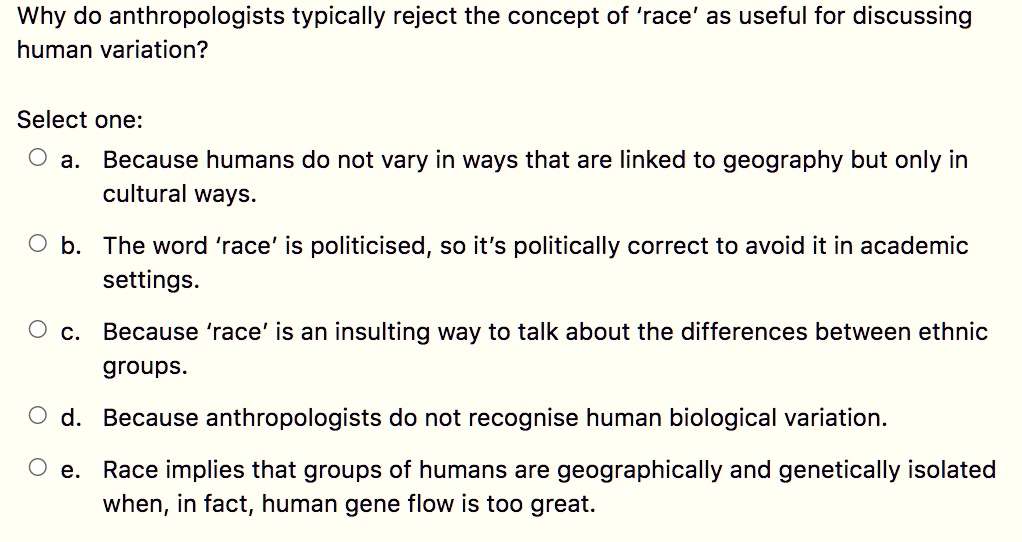 Why do anthropologists typically reject the concept of 'race' as useful for discussing human variation?

Select one:
a. Because humans do not vary in ways that are linked to geography but only in cultural ways.
b. The word 'race' is politicised, so it's politically correct to avoid it in academic settings.
c. Because 'race' is an insulting way to talk about the differences between ethnic groups.
d. Because anthropologists do not recognise human biological variation.
e. Race implies that groups of humans are geographically and genetically isolated when, in fact, human gene flow is too great.