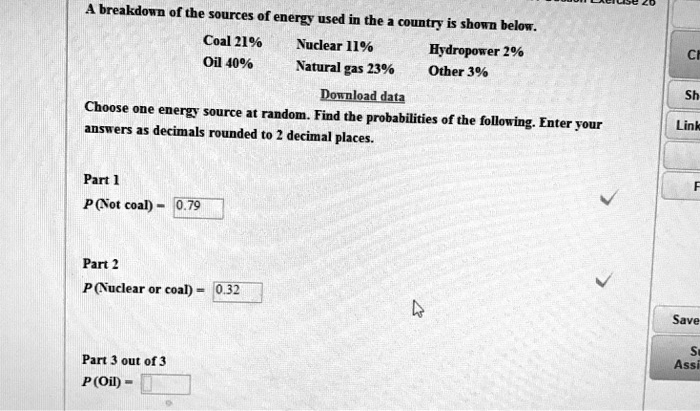 A breakdown of the sources of energy used in the a country is shown below.
Coal 21%
Oil 40%
Nuclear 11%
Natural gas 23%
Hydropower 2%
Other 3%
Download data
Choose one energy source at random. Find the probabilities of the following. Enter your
answers as decimals rounded to 2 decimal places.
Part 1
P (Not coal) = 0.79
Part 2
P (Nuclear or coal) = 0.32
Part 3 out of 3
P (Oil) =