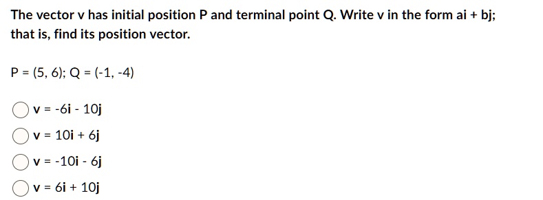 The vector v has initial position P and terminal point Q. Write v in the form ai + bj;
that is, find its position vector.

P = (5, 6); Q = (-1, -4)

v = -6i - 10j
v = 10i + 6j
v = -10i - 6j
v = 6i + 10j