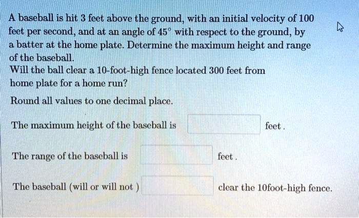 A baseball is hit 3 feet above the ground, with an initial velocity of 100 feet per second, and at an angle of 45° with respect to the ground, by a batter at the home plate. Determine the maximum height and range of the baseball. Will the ball clear a 10-foot-high fence located 300 feet from home plate for a home run? Round all values to one decimal place.

The maximum height of the baseball is feet .

The range of the baseball is feet .

The baseball (will or will not ) clear the 10foot-high fence.