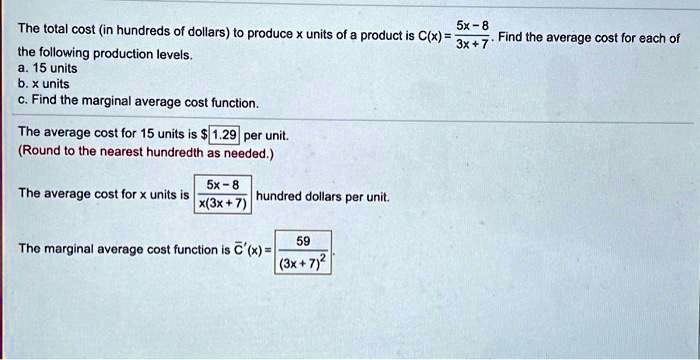 The total cost (in hundreds of dollars) to produce x units of a product is C(x) = (5x - 8) / (3x + 7). Find the average cost for each of the following production levels.
a. 15 units
b. x units
c. Find the marginal average cost function.

The average cost for 15 units is 1.29 per unit.
(Round to the nearest hundredth as needed.)

The average cost for x units is (5x - 8) / (x(3x + 7)) hundred dollars per unit.

The marginal average cost function is C'(x) = 59 / (3x + 7)^2.