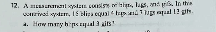 12. A measurement system consists of blips, lugs, and gifs. In this
contrived system, 15 blips equal 4 lugs and 7 lugs equal 13 gifs.
a. How many blips equal 3 gifs?