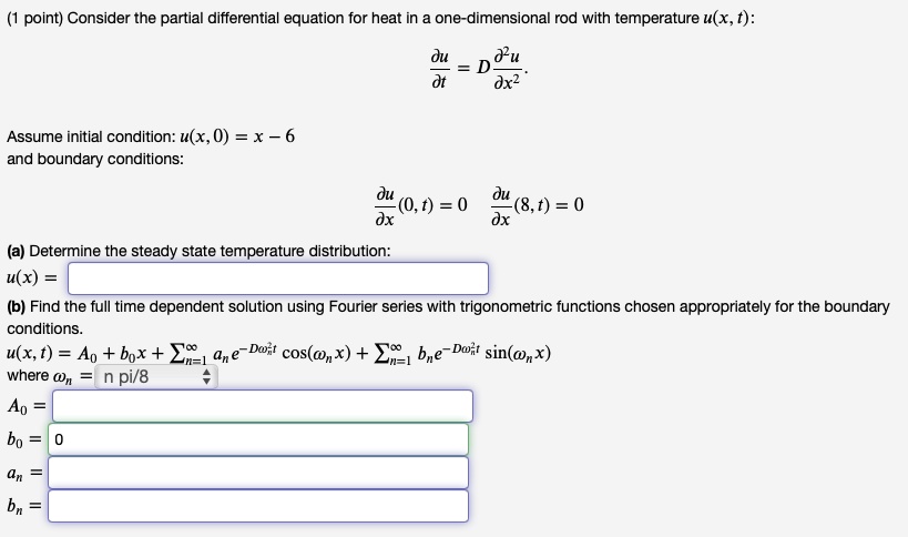 Consider the partial differential equation for heat in a one-dimensional rod with temperature u(x, t):

?u/?t = D * ?²u/?x²

Assume initial condition: u(x, 0) = x - 6
and boundary conditions:

?u/?x(0, t) = 0, ?u/?x(8, t) = 0

(a) Determine the steady state temperature distribution:
u(x) =

(b) Find the full time dependent solution using Fourier series with trigonometric functions chosen appropriately for the boundary conditions.
u(x, t) = A? + b?x + ?(n=1 to ?) a?e????²? cos(??x) + ?(n=1 to ?) b?e????²? sin(??x)
where ?? = n pi/8
A? =
b? = 0
a? =
b? =