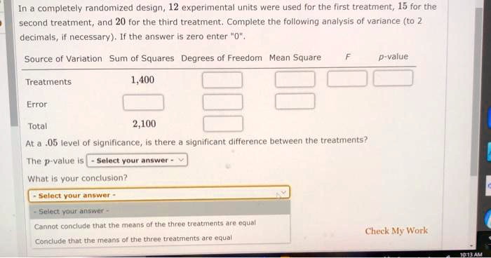 In a completely randomized design, 12 experimental units were used for the first treatment, 15 for the second treatment, and 20 for the third treatment. Complete the following analysis of variance (to 2 decimals, if necessary). If the answer is zero enter "0".

Source of Variation Sum of Squares Degrees of Freedom Mean Square F p-value
Treatments 1,400
Error
Total 2,100

At a .05 level of significance, is there a significant difference between the treatments?
The p-value is - Select your answer -
What is your conclusion?
- Select your answer -
Cannot conclude that the means of the three treatments are equal
Conclude that the means of the three treatments are equal
Check My Work