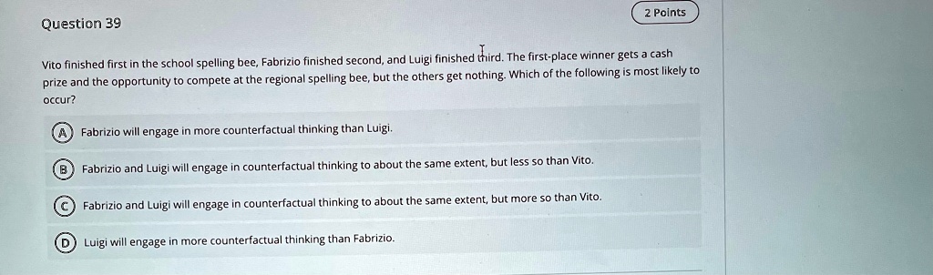 Question 39
2 Points
Vito finished first in the school spelling bee, Fabrizio finished second, and Luigi finished third. The first-place winner gets a cash prize and the opportunity to compete at the regional spelling bee, but the others get nothing. Which of the following is most likely to occur?
A Fabrizio will engage in more counterfactual thinking than Luigi.
B Fabrizio and Luigi will engage in counterfactual thinking to about the same extent, but less so than Vito.
C Fabrizio and Luigi will engage in counterfactual thinking to about the same extent, but more so than Vito.
D Luigi will engage in more counterfactual thinking than Fabrizio.
