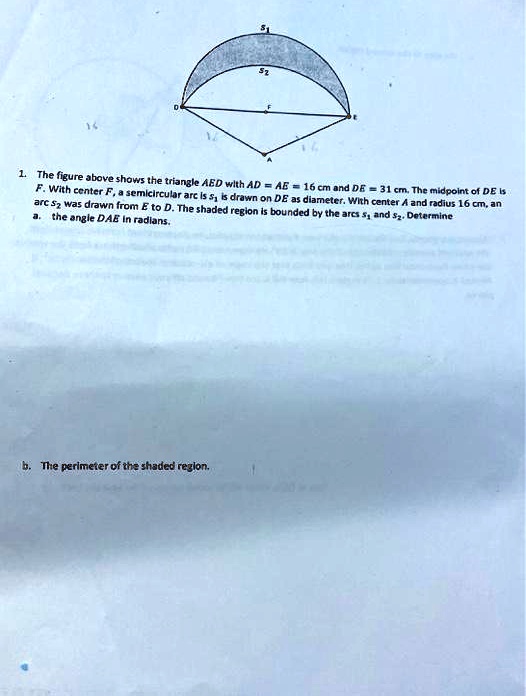 1. The figure above shows the triangle AED with AD = AE = 16 cm and DE = 31 cm. The midpoint of DE is F. With center F, a semicircular arc s1 is drawn on DE as diameter. With center A and radius 16 cm, an arc s2 was drawn from E to D. The shaded region is bounded by the arcs s1 and s2. Determine
a. the angle DAE in radians.
b. The perimeter of the shaded region.