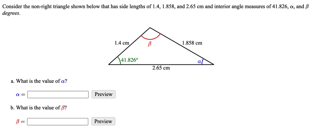 Consider the non-right triangle shown below that has side lengths of 1.4, 1.858, and 2.65 cm and interior angle measures of 41.826, α, and β degrees.
a. What is the value of α?
α = 
Preview
b. What is the value of β?
β = 
Preview
1.4 cm
β
1.858 cm
41.826°
α
2.65 cm
