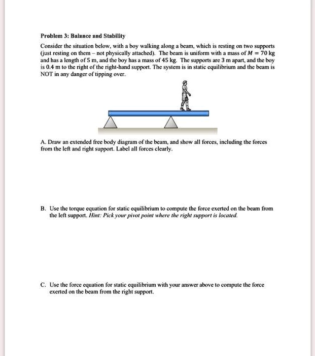 Problem 3: Balance and Stability
Consider the situation below, with a boy walking along a beam, which is resting on two supports (just resting on them – not physically attached). The beam is uniform with a mass of M = 70 kg and has a length of 5 m, and the boy has a mass of 45 kg. The supports are 3 m apart, and the boy is 0.4 m to the right of the right-hand support. The system is in static equilibrium and the beam is NOT in any danger of tipping over.

A. Draw an extended free body diagram of the beam, and show all forces, including the forces from the left and right support. Label all forces clearly.

B. Use the torque equation for static equilibrium to compute the force exerted on the beam from the left support. Hint: Pick your pivot point where the right support is located.

C. Use the force equation for static equilibrium with your answer above to compute the force exerted on the beam from the right support.