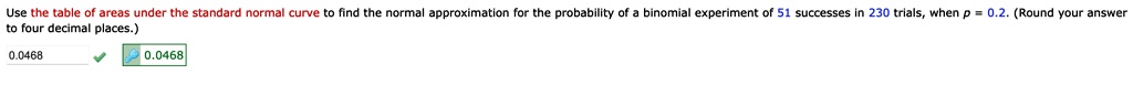 Use the table of areas under the standard normal curve to find the normal approximation for the probability of a binomial experiment of 51 successes in 230 trials, when p = 0.2. (Round your answer to four decimal places.)