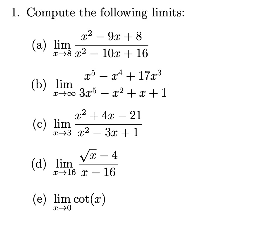 1. Compute the following limits:

(a) limx 	o 8 fracx^2 - 9x + 8x^2 - 10x + 16

(b) limx 	o infty fracx^5 - x^4 + 17x^33x^5 - x^2 + x + 1

(c) limx 	o 3 fracx^2 + 4x - 21x^2 - 3x + 1

(d) limx 	o 16 fracsqrtx - 4x - 16

(e) limx 	o 0 cot(x)