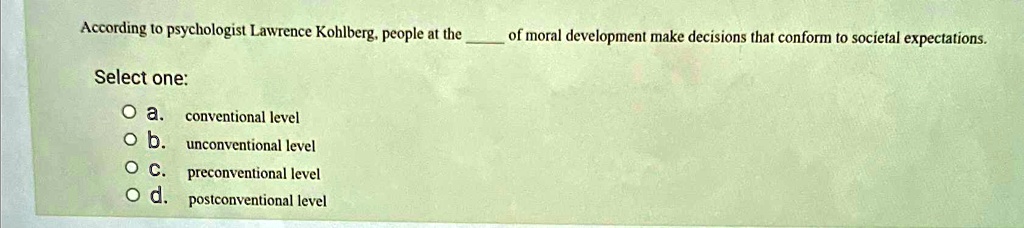 According to psychologist Lawrence Kohlberg, people at the  of moral development make decisions that conform to societal expectations.
Select one:
a. conventional level
b. unconventional level
c. preconventional level
d. postconventional level