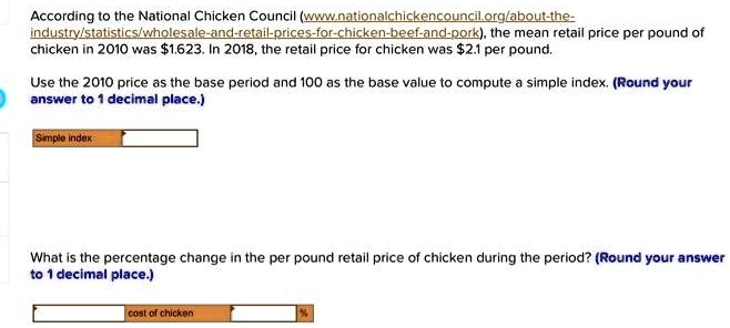 According to the National Chicken Council (www.nationalchickencouncil.org/about-the-industry/statistics/wholesale-and-retail-prices-for-chicken-beef-and-pork), the mean retail price per pound of chicken in 2010 was 1.623. In 2018, the retail price for chicken was2.1 per pound.
Use the 2010 price as the base period and 100 as the base value to compute a simple index. (Round your answer to 1 decimal place.)
Simple index
What is the percentage change in the per pound retail price of chicken during the period? (Round your answer to 1 decimal place.)
cost of chicken %
