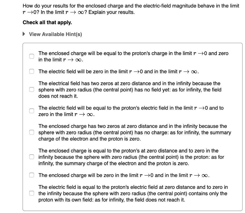 How do your results for the enclosed charge and the electric-field magnitude behave in the limit r ? 0? In the limit r ? ?? Explain your results.

Check all that apply.

View Available Hint(s)

The enclosed charge will be equal to the proton's charge in the limit r ? 0 and zero in the limit r ? ?.
The electric field will be zero in the limit r ? 0 and in the limit r ? ?.
The electrical field has two zeros at zero distance and in the infinity because the sphere with zero radius (the central point) has no field yet: as for infinity, the field does not reach it.
The electric field will be equal to the proton's electric field in the limit r ? 0 and to zero in the limit r ? ?.
The enclosed charge has two zeros at zero distance and in the infinity because the sphere with zero radius (the central point) has no charge: as for infinity, the summary charge of the electron and the proton is zero.
The enclosed charge is equal to the proton's at zero distance and to zero in the infinity because the sphere with zero radius (the central point) is the proton: as for infinity, the summary charge of the electron and the proton is zero.
The enclosed charge will be zero in the limit r ? 0 and in the limit r ? ?.
The electric field is equal to the proton's electric field at zero distance and to zero in the infinity because the sphere with zero radius (the central point) contains only the proton with its own field: as for infinity, the field does not reach it.