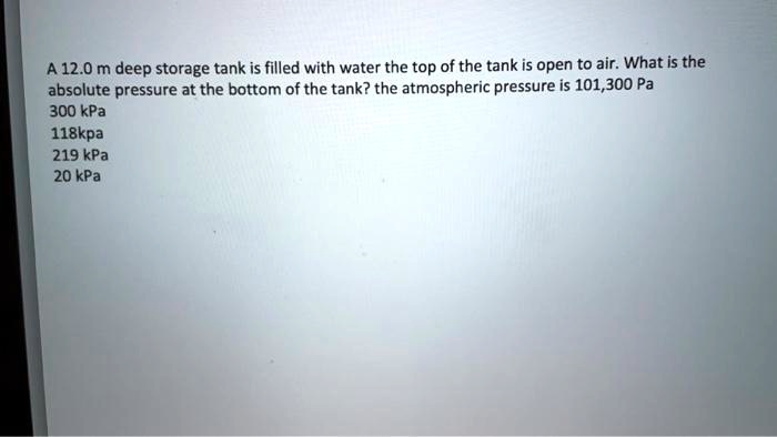 A 12.0 m deep storage tank is filled with water the top of the tank is open to air. What is the absolute pressure at the bottom of the tank? the atmospheric pressure is 101,300 Pa
300 kPa
118kpa
219 kPa
20 kPa