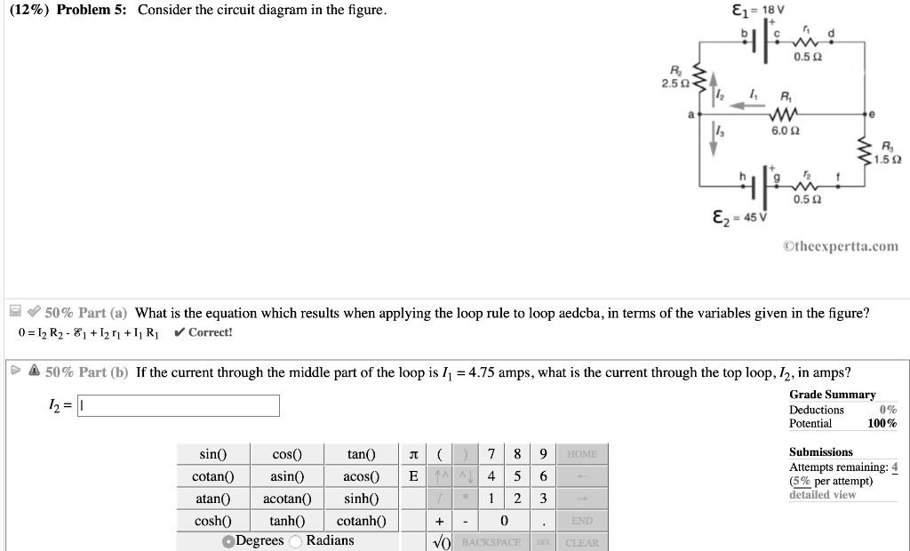 (12%) Problem 5: Consider the circuit diagram in the figure.
50% Part (a) What is the equation which results when applying the loop rule to loop aedcba, in terms of the variables given in the figure?
0 = I2 R2 - ?1 + I2 r1 + I1 R1
50% Part (b) If the current through the middle part of the loop is I1 = 4.75 amps, what is the current through the top loop, I2, in amps?
I2 =
Grade Summary
Deductions 0%
Potential 100%
Submissions
Attempts remaining: 4
(5% per attempt)
detailed view
