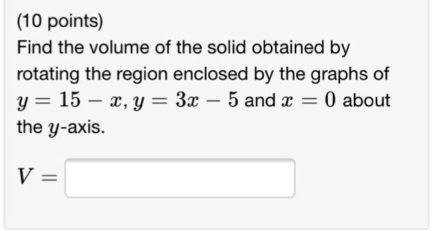 Find the volume of the solid obtained by
rotating the region enclosed by the graphs of
y = 15 - x, y = 3x - 5 and x = 0 about
the y-axis.
V =