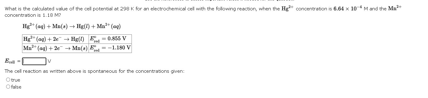 What is the calculated value of the cell potential at 298 K for an electrochemical cell with the following reaction, when the Hg2+ concentration is 6.64 × 10?4 M and the Mn2+ concentration is 1.18 M?

Hg2+(aq) + Mn(s) ? Hg(l) + Mn2+(aq)

Hg2+(aq) + 2e? ? Hg(l) | E°red = 0.855 V
Mn2+(aq) + 2e? ? Mn(s) | E°red = ?1.180 V

Ecell = [ ] V

The cell reaction as written above is spontaneous for the concentrations given:
true
false