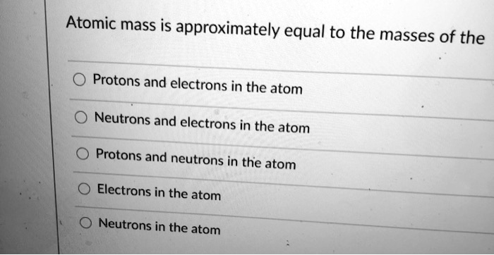 Atomic mass is approximately equal to the masses of the
Protons and electrons in the atom
Neutrons and electrons in the atom
Protons and neutrons in the atom
Electrons in the atom
Neutrons in the atom